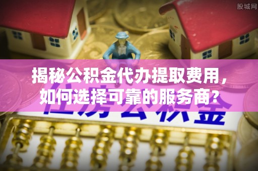 巩义揭秘公积金代办提取费用，如何选择可靠的服务商？