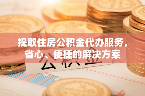 巩义提取住房公积金代办服务，省心、便捷的解决方案