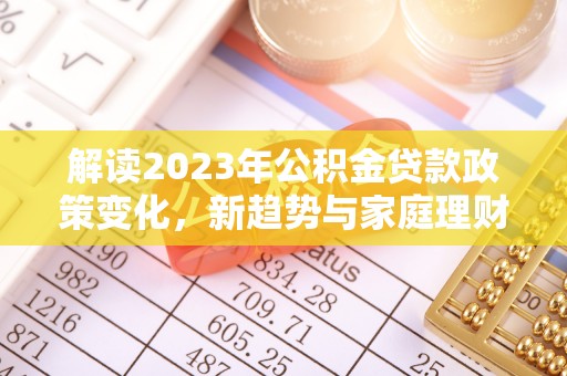 巩义解读2023年公积金贷款政策变化，新趋势与家庭理财规划