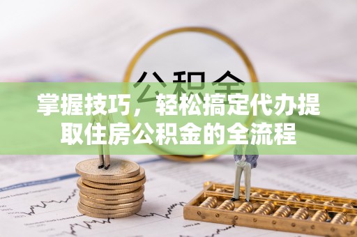 巩义掌握技巧，轻松搞定代办提取住房公积金的全流程