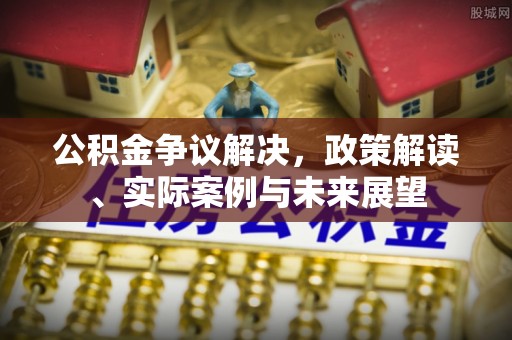 巩义公积金争议解决，政策解读、实际案例与未来展望