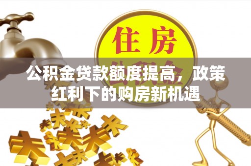 巩义公积金贷款额度提高，政策红利下的购房新机遇