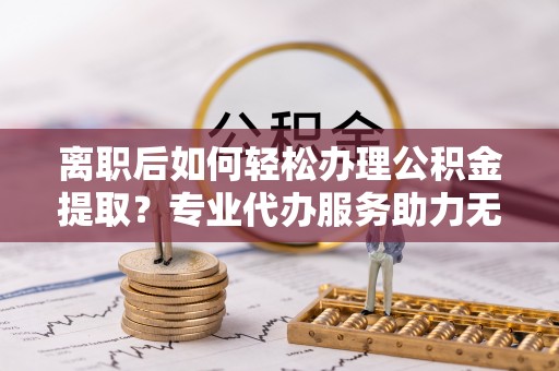 巩义离职后如何轻松办理公积金提取？专业代办服务助力无忧