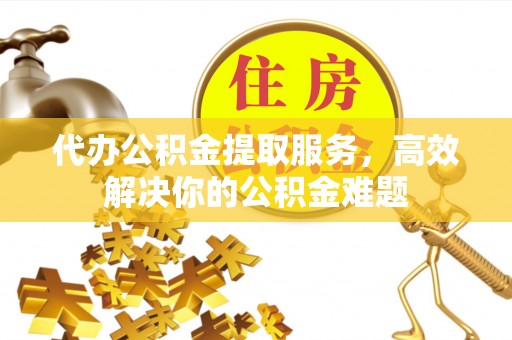 巩义代办公积金提取服务，高效解决你的公积金难题