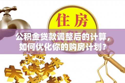 巩义公积金贷款调整后的计算，如何优化你的购房计划？