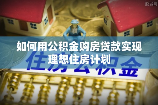 巩义如何用公积金购房贷款实现理想住房计划