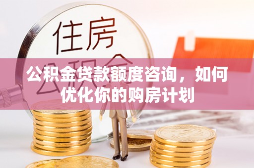 巩义公积金贷款额度咨询，如何优化你的购房计划