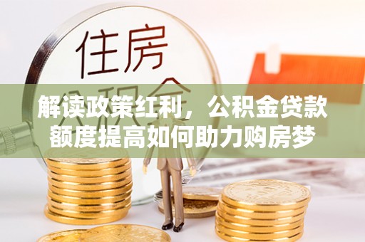 巩义解读政策红利，公积金贷款额度提高如何助力购房梦