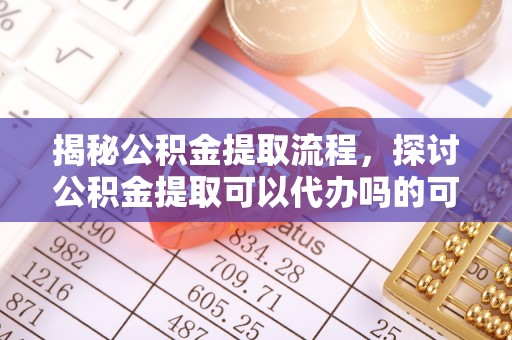 巩义揭秘公积金提取流程，探讨公积金提取可以代办吗的可行性与注意事项
