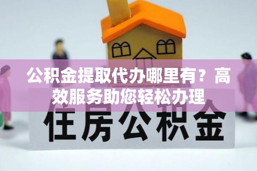 巩义公积金提取代办哪里有？高效服务助您轻松办理