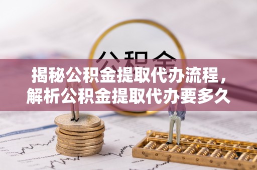 巩义揭秘公积金提取代办流程，解析公积金提取代办要多久的真相