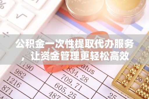 巩义公积金一次性提取代办服务，让资金管理更轻松高效