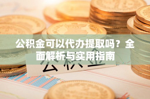 巩义公积金可以代办提取吗？全面解析与实用指南