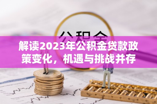 巩义解读2023年公积金贷款政策变化，机遇与挑战并存