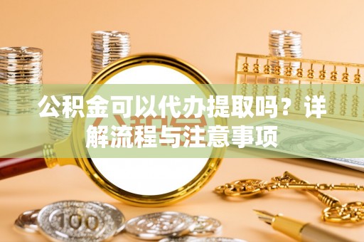 巩义公积金可以代办提取吗？详解流程与注意事项