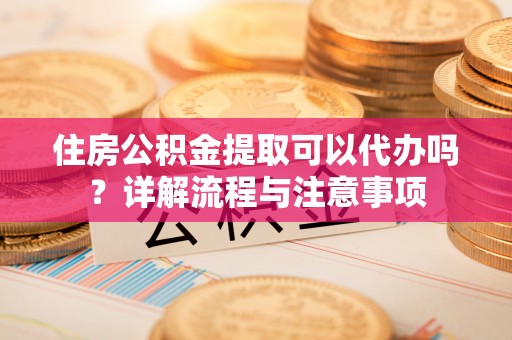 巩义住房公积金提取可以代办吗？详解流程与注意事项