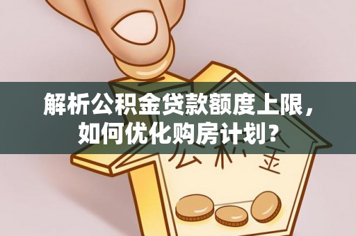 巩义解析公积金贷款额度上限，如何优化购房计划？