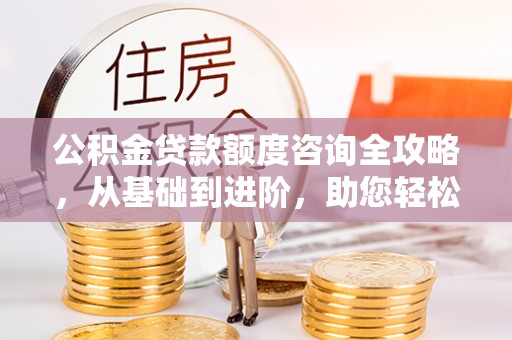 巩义公积金贷款额度咨询全攻略，从基础到进阶，助您轻松掌握关键要点