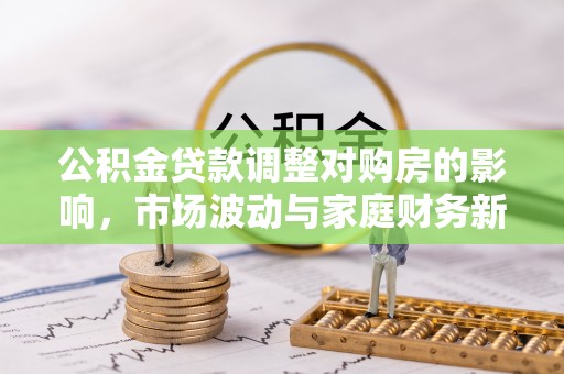 巩义公积金贷款调整对购房的影响，市场波动与家庭财务新趋势