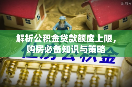 巩义解析公积金贷款额度上限，购房必备知识与策略