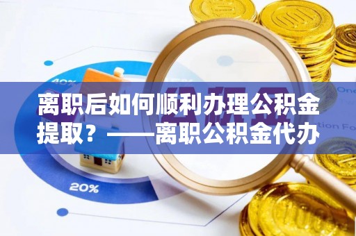 巩义离职后如何顺利办理公积金提取？——离职公积金代办提取全攻略