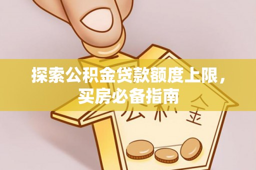 巩义探索公积金贷款额度上限，买房必备指南