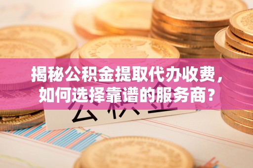 巩义揭秘公积金提取代办收费，如何选择靠谱的服务商？
