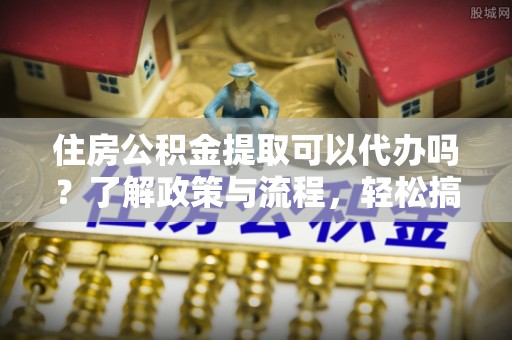 巩义住房公积金提取可以代办吗？了解政策与流程，轻松搞定公积金提取