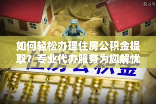 巩义如何轻松办理住房公积金提取？专业代办服务为您解忧