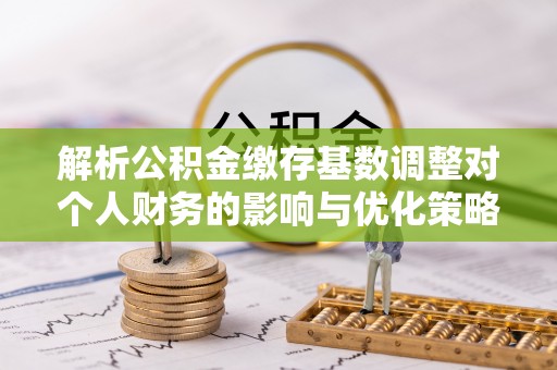 巩义解析公积金缴存基数调整对个人财务的影响与优化策略