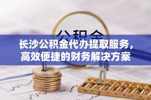 巩义长沙公积金代办提取服务，高效便捷的财务解决方案