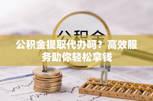 巩义公积金提取代办吗？高效服务助你轻松拿钱