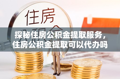 巩义探秘住房公积金提取服务，住房公积金提取可以代办吗的全方位解析