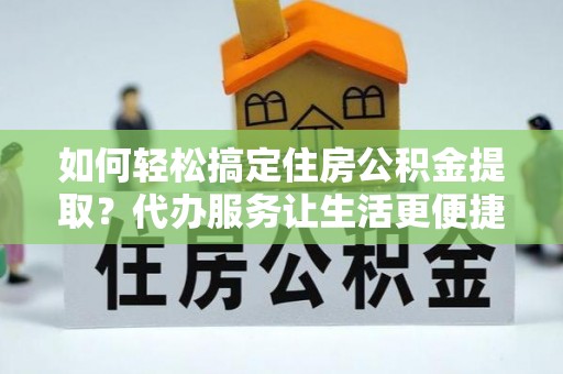 巩义如何轻松搞定住房公积金提取？代办服务让生活更便捷