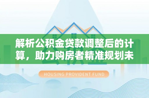 巩义解析公积金贷款调整后的计算，助力购房者精准规划未来