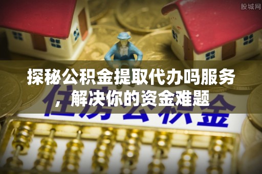 巩义探秘公积金提取代办吗服务，解决你的资金难题