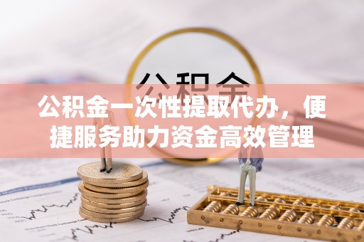 巩义公积金一次性提取代办，便捷服务助力资金高效管理