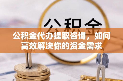 巩义公积金代办提取咨询，如何高效解决你的资金需求