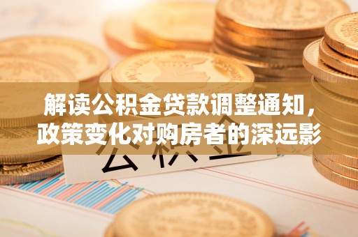 巩义解读公积金贷款调整通知，政策变化对购房者的深远影响