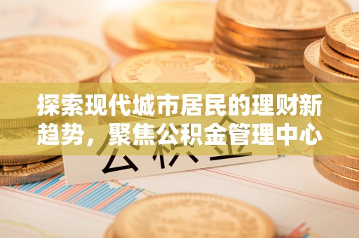 巩义探索现代城市居民的理财新趋势，聚焦公积金管理中心的服务创新