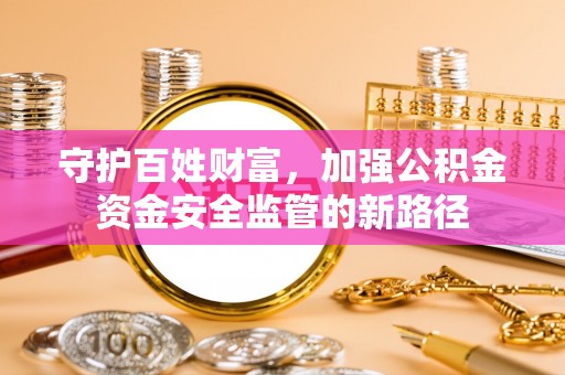 巩义守护百姓财富，加强公积金资金安全监管的新路径