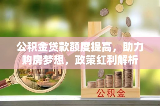 巩义公积金贷款额度提高，助力购房梦想，政策红利解析
