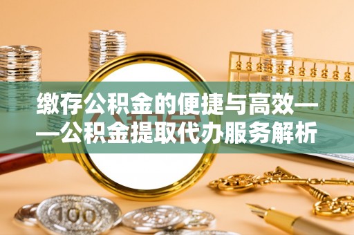 巩义缴存公积金的便捷与高效——公积金提取代办服务解析