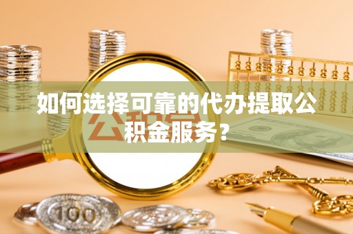 巩义如何选择可靠的代办提取公积金服务？
