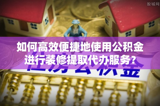巩义如何高效便捷地使用公积金进行装修提取代办服务？