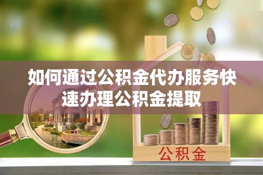 巩义如何通过公积金代办服务快速办理公积金提取
