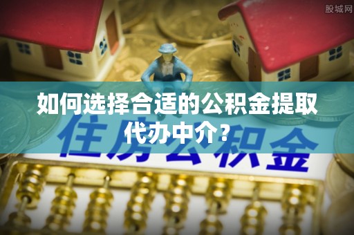 巩义如何选择合适的公积金提取代办中介？