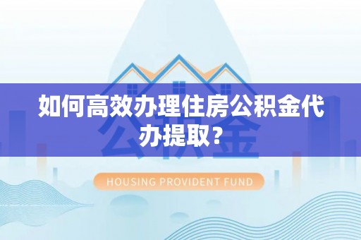 巩义如何高效办理住房公积金代办提取？