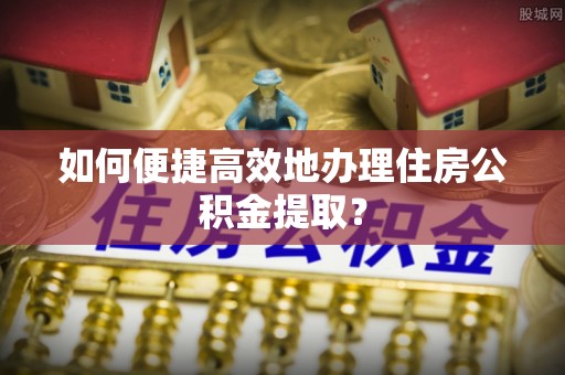 巩义如何便捷高效地办理住房公积金提取？