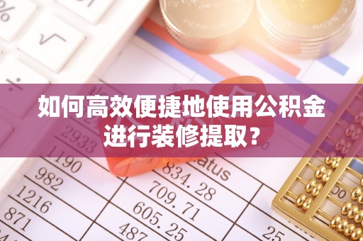 巩义如何高效便捷地使用公积金进行装修提取？